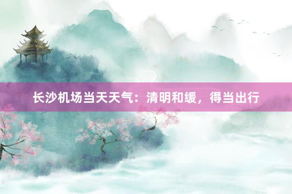 长沙机场当天天气：清明和缓，得当出行