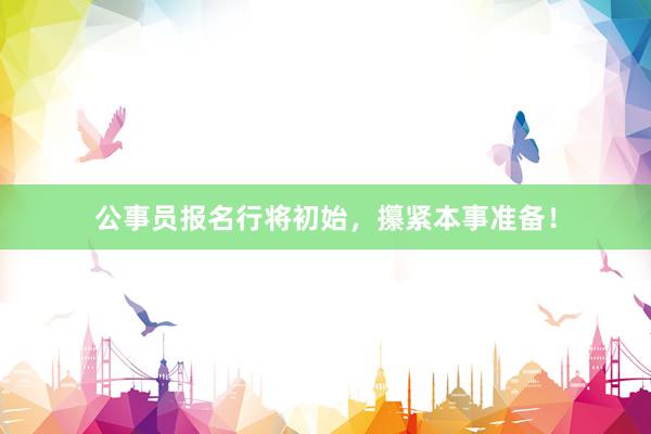 公事员报名行将初始，攥紧本事准备！