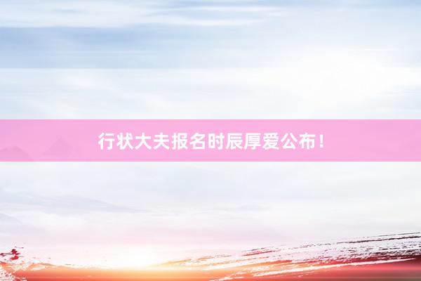 行状大夫报名时辰厚爱公布！