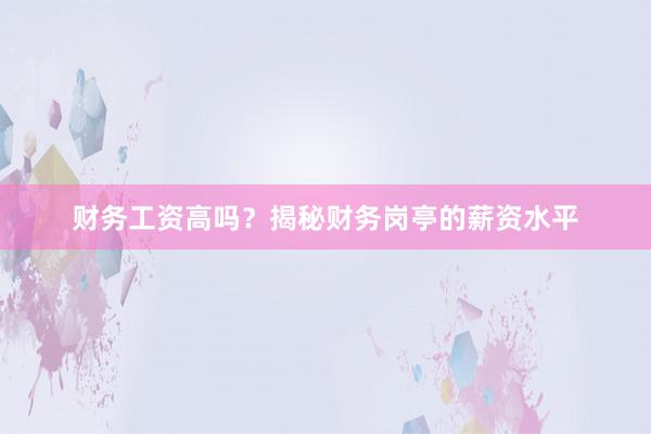 财务工资高吗？揭秘财务岗亭的薪资水平